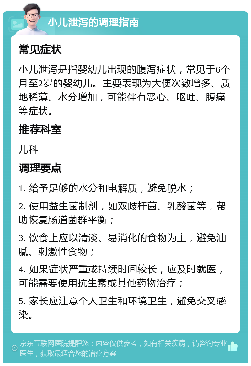 小儿泄泻的调理指南 常见症状 小儿泄泻是指婴幼儿出现的腹泻症状，常见于6个月至2岁的婴幼儿。主要表现为大便次数增多、质地稀薄、水分增加，可能伴有恶心、呕吐、腹痛等症状。 推荐科室 儿科 调理要点 1. 给予足够的水分和电解质，避免脱水； 2. 使用益生菌制剂，如双歧杆菌、乳酸菌等，帮助恢复肠道菌群平衡； 3. 饮食上应以清淡、易消化的食物为主，避免油腻、刺激性食物； 4. 如果症状严重或持续时间较长，应及时就医，可能需要使用抗生素或其他药物治疗； 5. 家长应注意个人卫生和环境卫生，避免交叉感染。