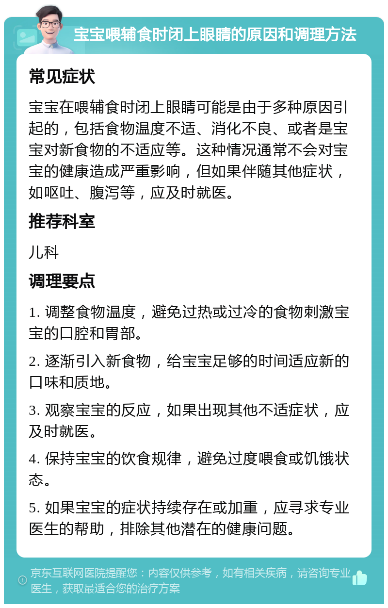 宝宝喂辅食时闭上眼睛的原因和调理方法 常见症状 宝宝在喂辅食时闭上眼睛可能是由于多种原因引起的，包括食物温度不适、消化不良、或者是宝宝对新食物的不适应等。这种情况通常不会对宝宝的健康造成严重影响，但如果伴随其他症状，如呕吐、腹泻等，应及时就医。 推荐科室 儿科 调理要点 1. 调整食物温度，避免过热或过冷的食物刺激宝宝的口腔和胃部。 2. 逐渐引入新食物，给宝宝足够的时间适应新的口味和质地。 3. 观察宝宝的反应，如果出现其他不适症状，应及时就医。 4. 保持宝宝的饮食规律，避免过度喂食或饥饿状态。 5. 如果宝宝的症状持续存在或加重，应寻求专业医生的帮助，排除其他潜在的健康问题。