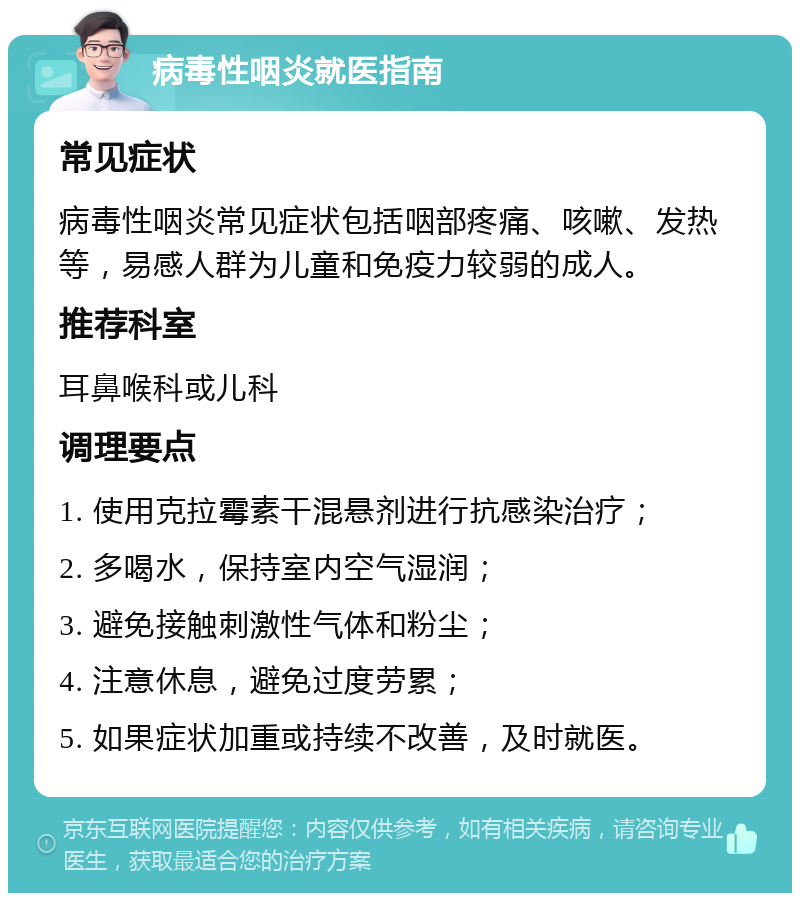 病毒性咽炎就医指南 常见症状 病毒性咽炎常见症状包括咽部疼痛、咳嗽、发热等，易感人群为儿童和免疫力较弱的成人。 推荐科室 耳鼻喉科或儿科 调理要点 1. 使用克拉霉素干混悬剂进行抗感染治疗； 2. 多喝水，保持室内空气湿润； 3. 避免接触刺激性气体和粉尘； 4. 注意休息，避免过度劳累； 5. 如果症状加重或持续不改善，及时就医。