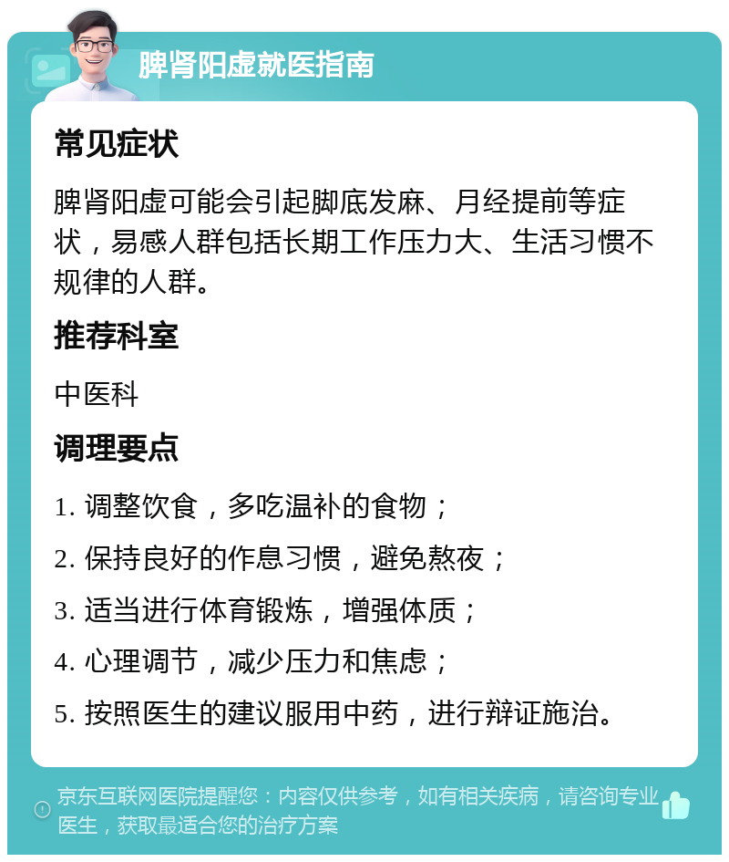 脾肾阳虚就医指南 常见症状 脾肾阳虚可能会引起脚底发麻、月经提前等症状，易感人群包括长期工作压力大、生活习惯不规律的人群。 推荐科室 中医科 调理要点 1. 调整饮食，多吃温补的食物； 2. 保持良好的作息习惯，避免熬夜； 3. 适当进行体育锻炼，增强体质； 4. 心理调节，减少压力和焦虑； 5. 按照医生的建议服用中药，进行辩证施治。