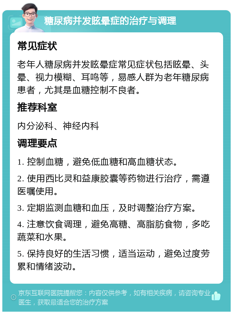 糖尿病并发眩晕症的治疗与调理 常见症状 老年人糖尿病并发眩晕症常见症状包括眩晕、头晕、视力模糊、耳鸣等，易感人群为老年糖尿病患者，尤其是血糖控制不良者。 推荐科室 内分泌科、神经内科 调理要点 1. 控制血糖，避免低血糖和高血糖状态。 2. 使用西比灵和益康胶囊等药物进行治疗，需遵医嘱使用。 3. 定期监测血糖和血压，及时调整治疗方案。 4. 注意饮食调理，避免高糖、高脂肪食物，多吃蔬菜和水果。 5. 保持良好的生活习惯，适当运动，避免过度劳累和情绪波动。