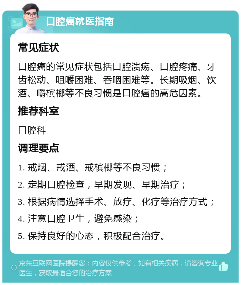 口腔癌就医指南 常见症状 口腔癌的常见症状包括口腔溃疡、口腔疼痛、牙齿松动、咀嚼困难、吞咽困难等。长期吸烟、饮酒、嚼槟榔等不良习惯是口腔癌的高危因素。 推荐科室 口腔科 调理要点 1. 戒烟、戒酒、戒槟榔等不良习惯； 2. 定期口腔检查，早期发现、早期治疗； 3. 根据病情选择手术、放疗、化疗等治疗方式； 4. 注意口腔卫生，避免感染； 5. 保持良好的心态，积极配合治疗。