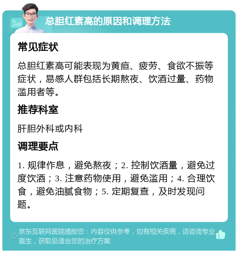 总胆红素高的原因和调理方法 常见症状 总胆红素高可能表现为黄疸、疲劳、食欲不振等症状，易感人群包括长期熬夜、饮酒过量、药物滥用者等。 推荐科室 肝胆外科或内科 调理要点 1. 规律作息，避免熬夜；2. 控制饮酒量，避免过度饮酒；3. 注意药物使用，避免滥用；4. 合理饮食，避免油腻食物；5. 定期复查，及时发现问题。