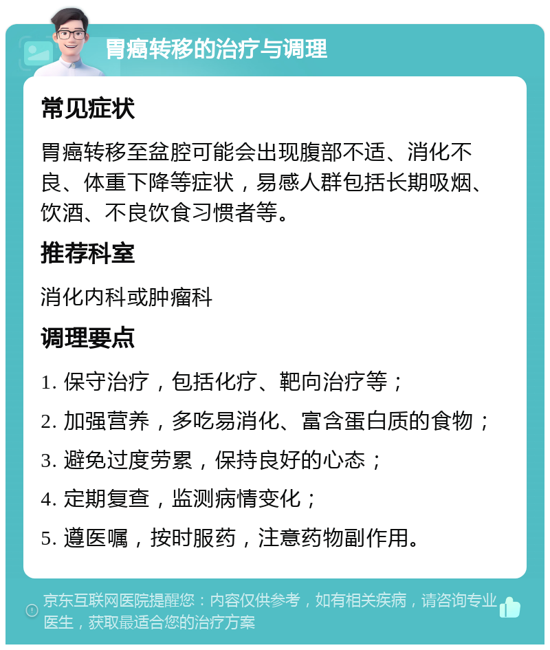 胃癌转移的治疗与调理 常见症状 胃癌转移至盆腔可能会出现腹部不适、消化不良、体重下降等症状，易感人群包括长期吸烟、饮酒、不良饮食习惯者等。 推荐科室 消化内科或肿瘤科 调理要点 1. 保守治疗，包括化疗、靶向治疗等； 2. 加强营养，多吃易消化、富含蛋白质的食物； 3. 避免过度劳累，保持良好的心态； 4. 定期复查，监测病情变化； 5. 遵医嘱，按时服药，注意药物副作用。