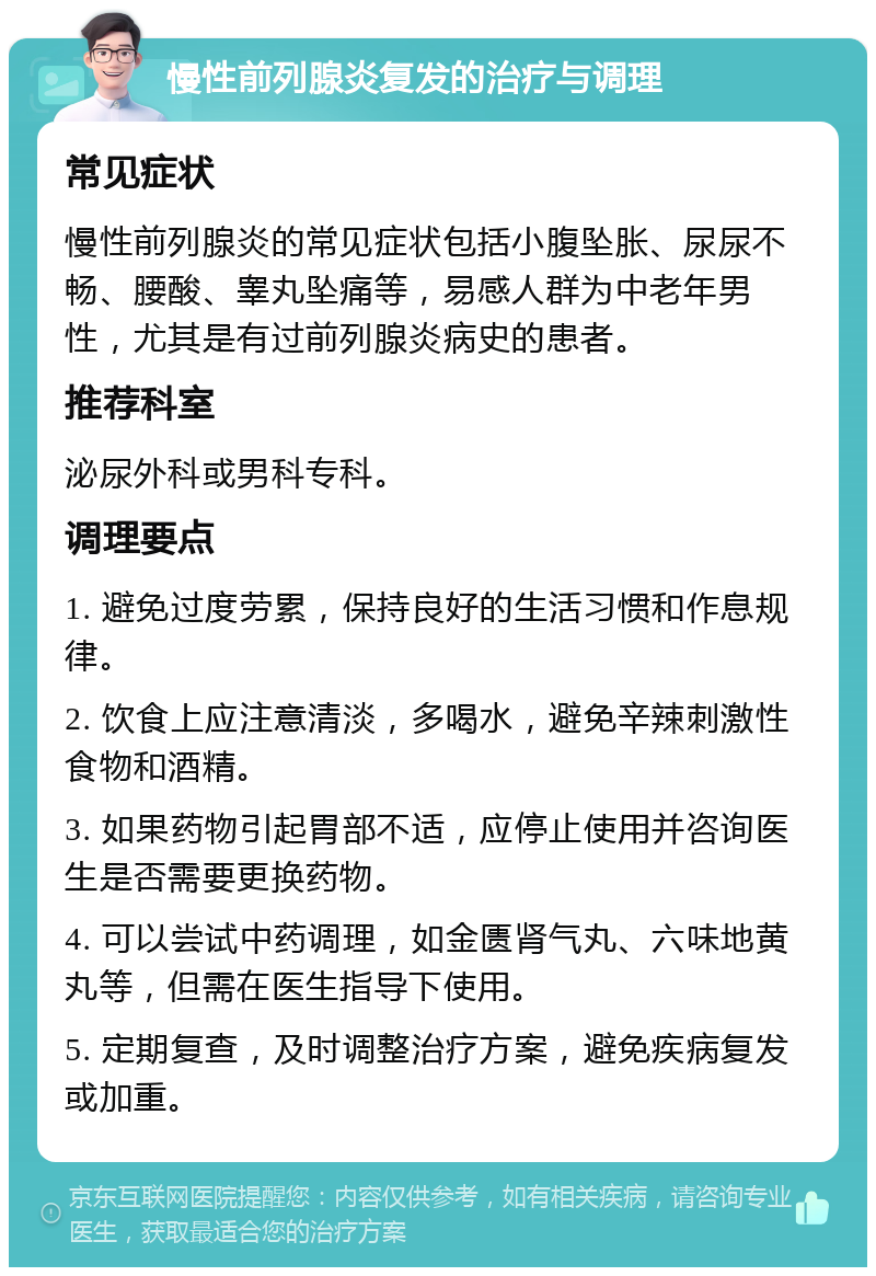 慢性前列腺炎复发的治疗与调理 常见症状 慢性前列腺炎的常见症状包括小腹坠胀、尿尿不畅、腰酸、睾丸坠痛等，易感人群为中老年男性，尤其是有过前列腺炎病史的患者。 推荐科室 泌尿外科或男科专科。 调理要点 1. 避免过度劳累，保持良好的生活习惯和作息规律。 2. 饮食上应注意清淡，多喝水，避免辛辣刺激性食物和酒精。 3. 如果药物引起胃部不适，应停止使用并咨询医生是否需要更换药物。 4. 可以尝试中药调理，如金匮肾气丸、六味地黄丸等，但需在医生指导下使用。 5. 定期复查，及时调整治疗方案，避免疾病复发或加重。