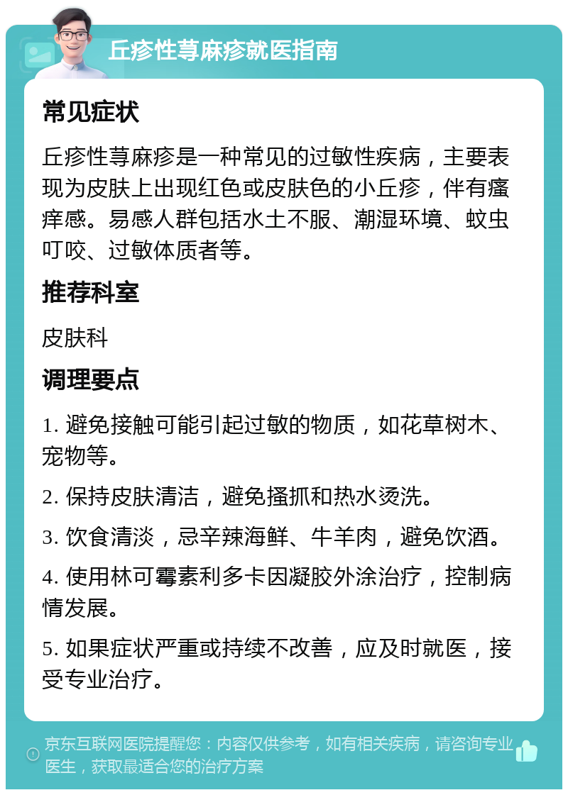 丘疹性荨麻疹就医指南 常见症状 丘疹性荨麻疹是一种常见的过敏性疾病，主要表现为皮肤上出现红色或皮肤色的小丘疹，伴有瘙痒感。易感人群包括水土不服、潮湿环境、蚊虫叮咬、过敏体质者等。 推荐科室 皮肤科 调理要点 1. 避免接触可能引起过敏的物质，如花草树木、宠物等。 2. 保持皮肤清洁，避免搔抓和热水烫洗。 3. 饮食清淡，忌辛辣海鲜、牛羊肉，避免饮酒。 4. 使用林可霉素利多卡因凝胶外涂治疗，控制病情发展。 5. 如果症状严重或持续不改善，应及时就医，接受专业治疗。