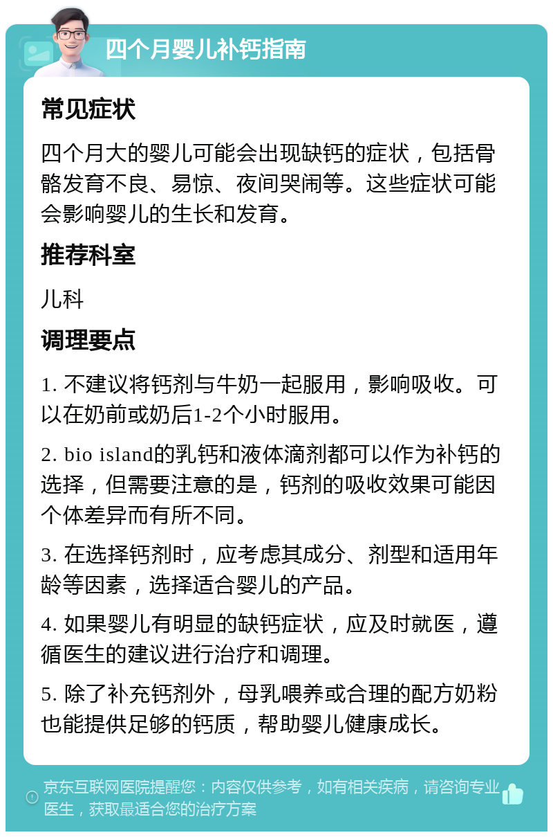 四个月婴儿补钙指南 常见症状 四个月大的婴儿可能会出现缺钙的症状，包括骨骼发育不良、易惊、夜间哭闹等。这些症状可能会影响婴儿的生长和发育。 推荐科室 儿科 调理要点 1. 不建议将钙剂与牛奶一起服用，影响吸收。可以在奶前或奶后1-2个小时服用。 2. bio island的乳钙和液体滴剂都可以作为补钙的选择，但需要注意的是，钙剂的吸收效果可能因个体差异而有所不同。 3. 在选择钙剂时，应考虑其成分、剂型和适用年龄等因素，选择适合婴儿的产品。 4. 如果婴儿有明显的缺钙症状，应及时就医，遵循医生的建议进行治疗和调理。 5. 除了补充钙剂外，母乳喂养或合理的配方奶粉也能提供足够的钙质，帮助婴儿健康成长。