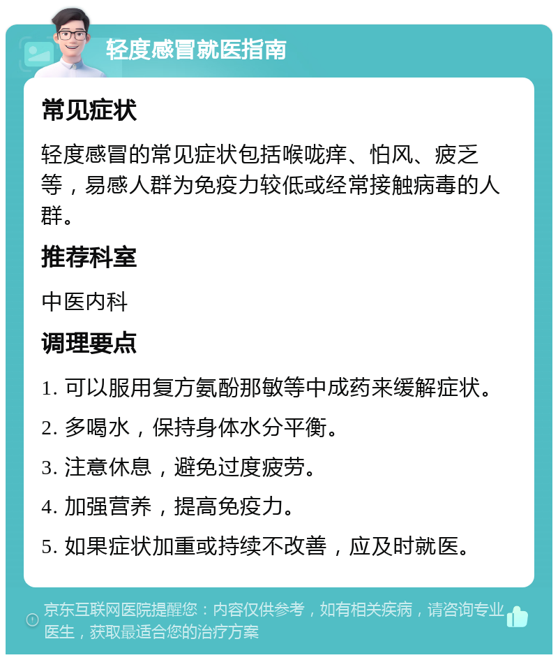 轻度感冒就医指南 常见症状 轻度感冒的常见症状包括喉咙痒、怕风、疲乏等，易感人群为免疫力较低或经常接触病毒的人群。 推荐科室 中医内科 调理要点 1. 可以服用复方氨酚那敏等中成药来缓解症状。 2. 多喝水，保持身体水分平衡。 3. 注意休息，避免过度疲劳。 4. 加强营养，提高免疫力。 5. 如果症状加重或持续不改善，应及时就医。