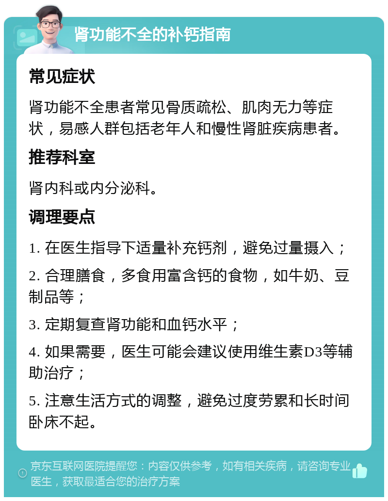 肾功能不全的补钙指南 常见症状 肾功能不全患者常见骨质疏松、肌肉无力等症状，易感人群包括老年人和慢性肾脏疾病患者。 推荐科室 肾内科或内分泌科。 调理要点 1. 在医生指导下适量补充钙剂，避免过量摄入； 2. 合理膳食，多食用富含钙的食物，如牛奶、豆制品等； 3. 定期复查肾功能和血钙水平； 4. 如果需要，医生可能会建议使用维生素D3等辅助治疗； 5. 注意生活方式的调整，避免过度劳累和长时间卧床不起。