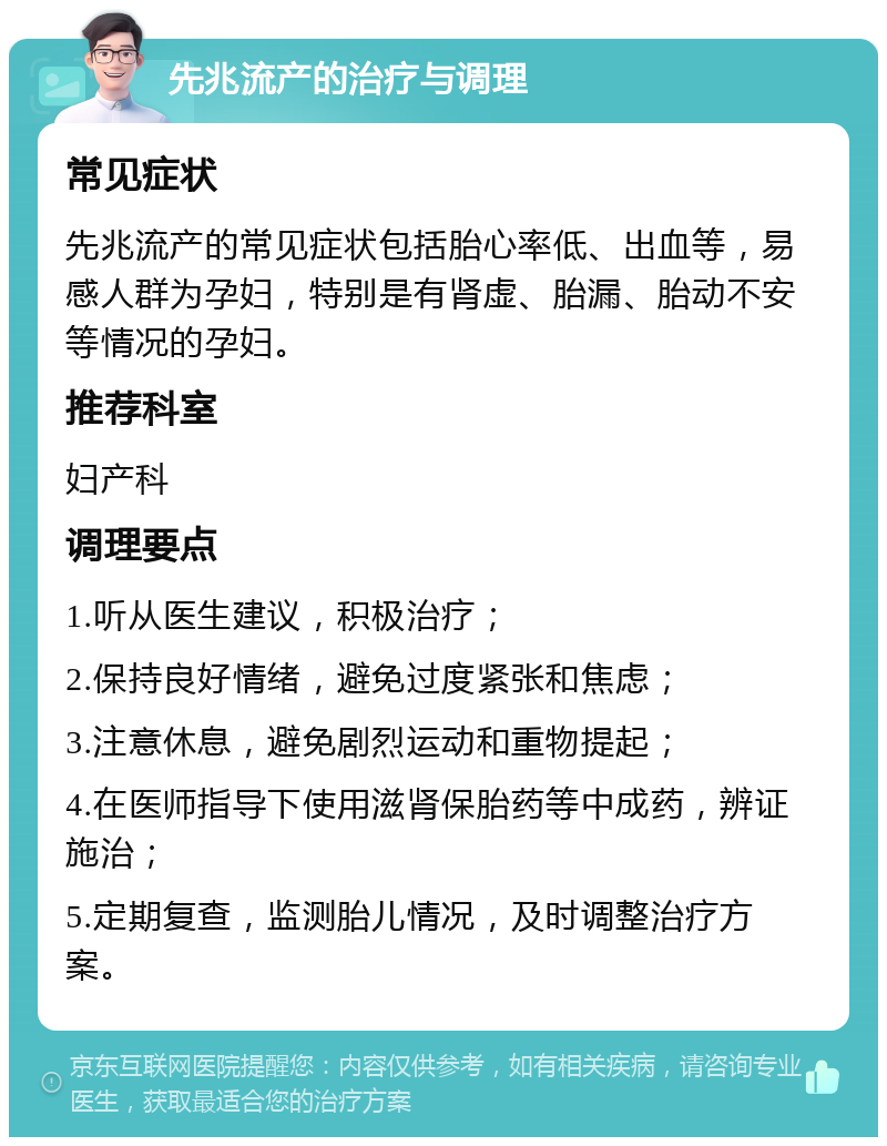 先兆流产的治疗与调理 常见症状 先兆流产的常见症状包括胎心率低、出血等，易感人群为孕妇，特别是有肾虚、胎漏、胎动不安等情况的孕妇。 推荐科室 妇产科 调理要点 1.听从医生建议，积极治疗； 2.保持良好情绪，避免过度紧张和焦虑； 3.注意休息，避免剧烈运动和重物提起； 4.在医师指导下使用滋肾保胎药等中成药，辨证施治； 5.定期复查，监测胎儿情况，及时调整治疗方案。