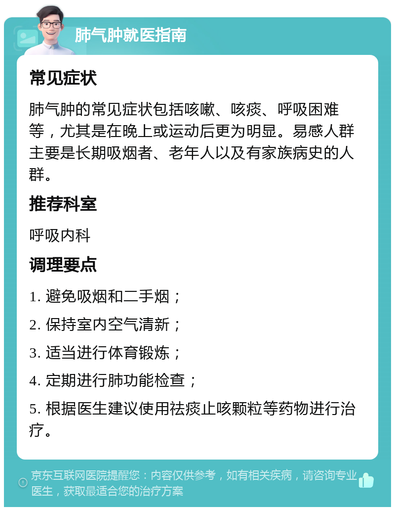 肺气肿就医指南 常见症状 肺气肿的常见症状包括咳嗽、咳痰、呼吸困难等，尤其是在晚上或运动后更为明显。易感人群主要是长期吸烟者、老年人以及有家族病史的人群。 推荐科室 呼吸内科 调理要点 1. 避免吸烟和二手烟； 2. 保持室内空气清新； 3. 适当进行体育锻炼； 4. 定期进行肺功能检查； 5. 根据医生建议使用祛痰止咳颗粒等药物进行治疗。