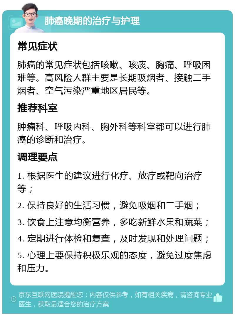 肺癌晚期的治疗与护理 常见症状 肺癌的常见症状包括咳嗽、咳痰、胸痛、呼吸困难等。高风险人群主要是长期吸烟者、接触二手烟者、空气污染严重地区居民等。 推荐科室 肿瘤科、呼吸内科、胸外科等科室都可以进行肺癌的诊断和治疗。 调理要点 1. 根据医生的建议进行化疗、放疗或靶向治疗等； 2. 保持良好的生活习惯，避免吸烟和二手烟； 3. 饮食上注意均衡营养，多吃新鲜水果和蔬菜； 4. 定期进行体检和复查，及时发现和处理问题； 5. 心理上要保持积极乐观的态度，避免过度焦虑和压力。