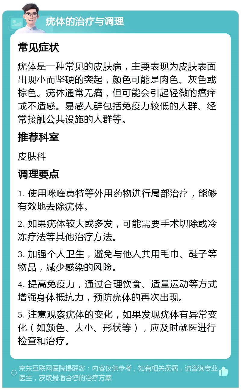 疣体的治疗与调理 常见症状 疣体是一种常见的皮肤病，主要表现为皮肤表面出现小而坚硬的突起，颜色可能是肉色、灰色或棕色。疣体通常无痛，但可能会引起轻微的瘙痒或不适感。易感人群包括免疫力较低的人群、经常接触公共设施的人群等。 推荐科室 皮肤科 调理要点 1. 使用咪喹莫特等外用药物进行局部治疗，能够有效地去除疣体。 2. 如果疣体较大或多发，可能需要手术切除或冷冻疗法等其他治疗方法。 3. 加强个人卫生，避免与他人共用毛巾、鞋子等物品，减少感染的风险。 4. 提高免疫力，通过合理饮食、适量运动等方式增强身体抵抗力，预防疣体的再次出现。 5. 注意观察疣体的变化，如果发现疣体有异常变化（如颜色、大小、形状等），应及时就医进行检查和治疗。