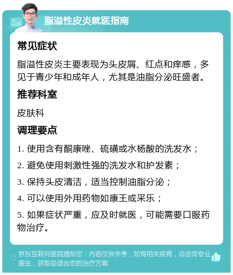 脂溢性皮炎就医指南 常见症状 脂溢性皮炎主要表现为头皮屑、红点和痒感，多见于青少年和成年人，尤其是油脂分泌旺盛者。 推荐科室 皮肤科 调理要点 1. 使用含有酮康唑、硫磺或水杨酸的洗发水； 2. 避免使用刺激性强的洗发水和护发素； 3. 保持头皮清洁，适当控制油脂分泌； 4. 可以使用外用药物如康王或采乐； 5. 如果症状严重，应及时就医，可能需要口服药物治疗。