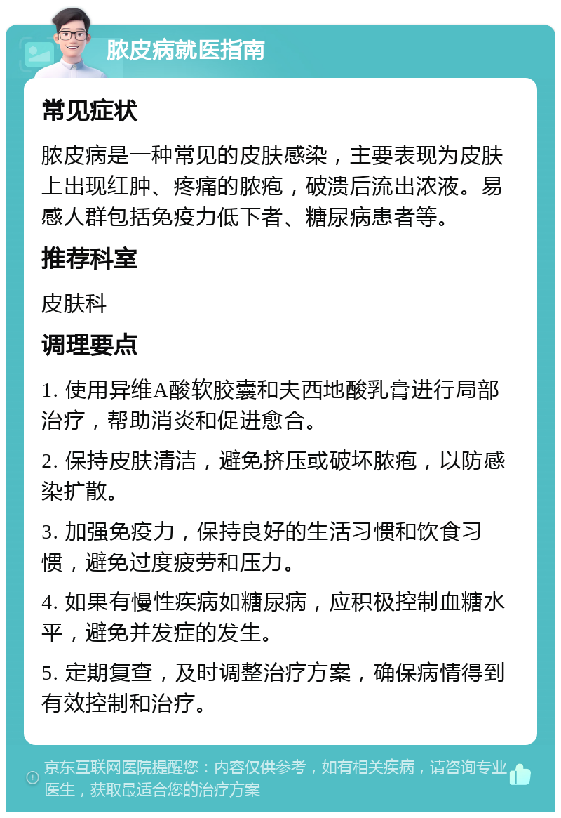 脓皮病就医指南 常见症状 脓皮病是一种常见的皮肤感染，主要表现为皮肤上出现红肿、疼痛的脓疱，破溃后流出浓液。易感人群包括免疫力低下者、糖尿病患者等。 推荐科室 皮肤科 调理要点 1. 使用异维A酸软胶囊和夫西地酸乳膏进行局部治疗，帮助消炎和促进愈合。 2. 保持皮肤清洁，避免挤压或破坏脓疱，以防感染扩散。 3. 加强免疫力，保持良好的生活习惯和饮食习惯，避免过度疲劳和压力。 4. 如果有慢性疾病如糖尿病，应积极控制血糖水平，避免并发症的发生。 5. 定期复查，及时调整治疗方案，确保病情得到有效控制和治疗。