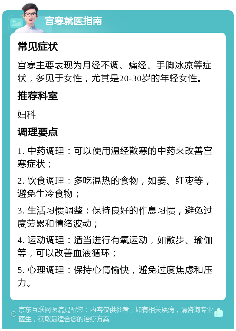 宫寒就医指南 常见症状 宫寒主要表现为月经不调、痛经、手脚冰凉等症状，多见于女性，尤其是20-30岁的年轻女性。 推荐科室 妇科 调理要点 1. 中药调理：可以使用温经散寒的中药来改善宫寒症状； 2. 饮食调理：多吃温热的食物，如姜、红枣等，避免生冷食物； 3. 生活习惯调整：保持良好的作息习惯，避免过度劳累和情绪波动； 4. 运动调理：适当进行有氧运动，如散步、瑜伽等，可以改善血液循环； 5. 心理调理：保持心情愉快，避免过度焦虑和压力。