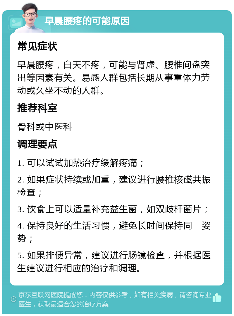 早晨腰疼的可能原因 常见症状 早晨腰疼，白天不疼，可能与肾虚、腰椎间盘突出等因素有关。易感人群包括长期从事重体力劳动或久坐不动的人群。 推荐科室 骨科或中医科 调理要点 1. 可以试试加热治疗缓解疼痛； 2. 如果症状持续或加重，建议进行腰椎核磁共振检查； 3. 饮食上可以适量补充益生菌，如双歧杆菌片； 4. 保持良好的生活习惯，避免长时间保持同一姿势； 5. 如果排便异常，建议进行肠镜检查，并根据医生建议进行相应的治疗和调理。