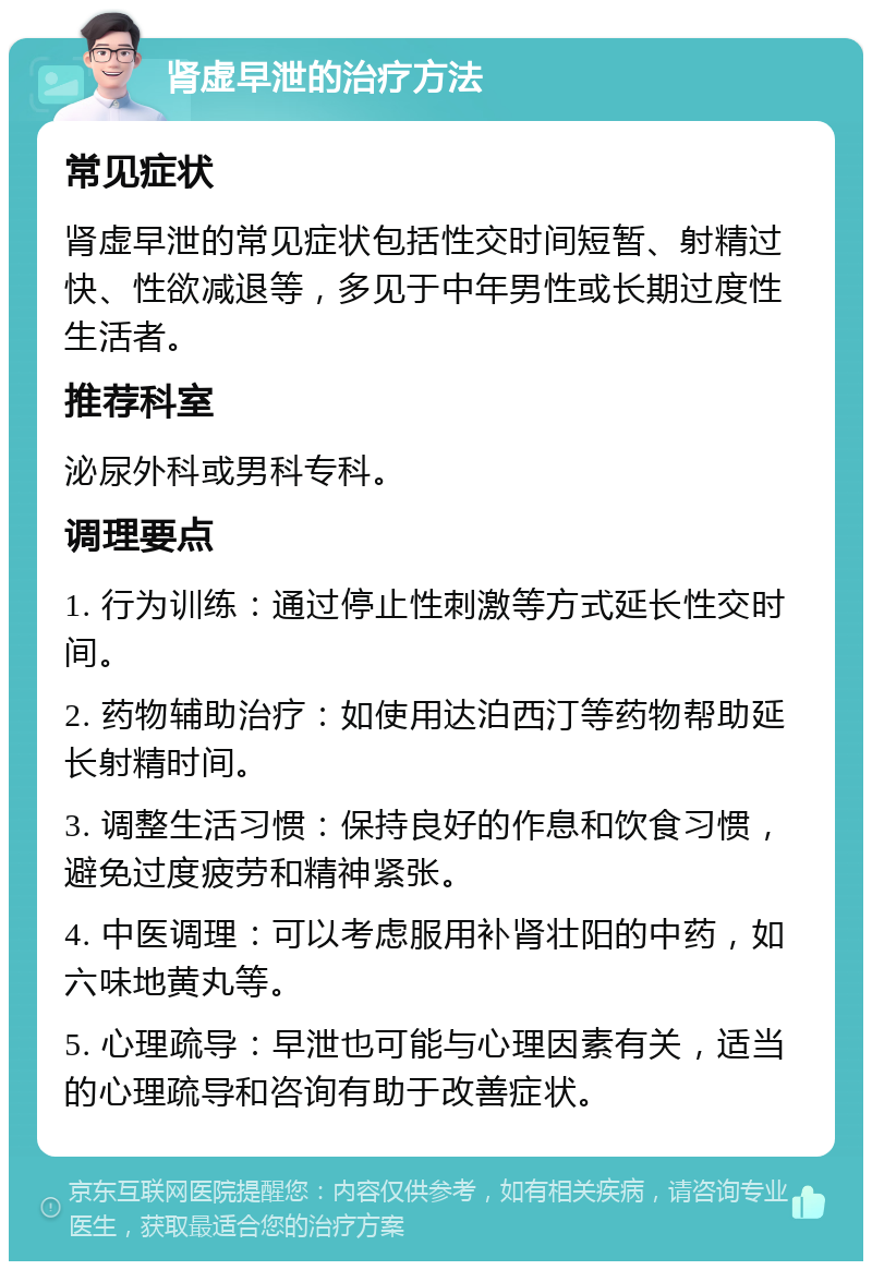 肾虚早泄的治疗方法 常见症状 肾虚早泄的常见症状包括性交时间短暂、射精过快、性欲减退等，多见于中年男性或长期过度性生活者。 推荐科室 泌尿外科或男科专科。 调理要点 1. 行为训练：通过停止性刺激等方式延长性交时间。 2. 药物辅助治疗：如使用达泊西汀等药物帮助延长射精时间。 3. 调整生活习惯：保持良好的作息和饮食习惯，避免过度疲劳和精神紧张。 4. 中医调理：可以考虑服用补肾壮阳的中药，如六味地黄丸等。 5. 心理疏导：早泄也可能与心理因素有关，适当的心理疏导和咨询有助于改善症状。