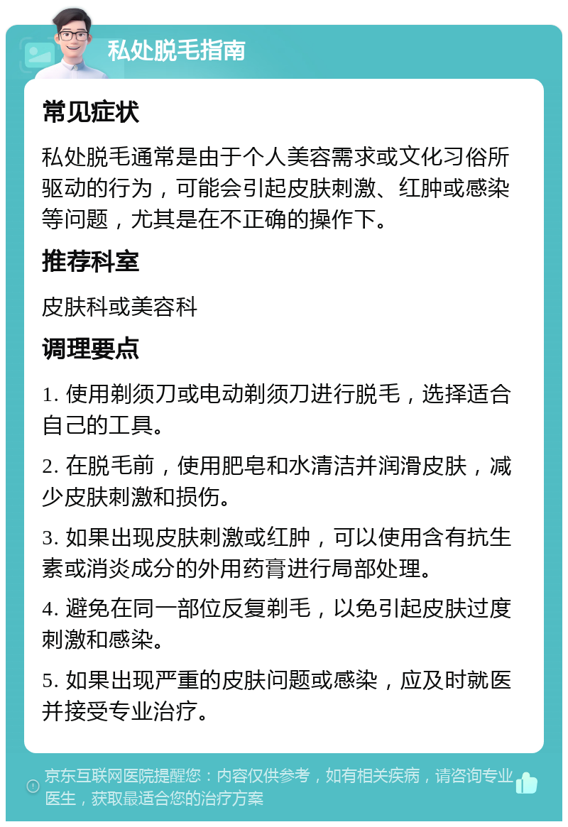 私处脱毛指南 常见症状 私处脱毛通常是由于个人美容需求或文化习俗所驱动的行为，可能会引起皮肤刺激、红肿或感染等问题，尤其是在不正确的操作下。 推荐科室 皮肤科或美容科 调理要点 1. 使用剃须刀或电动剃须刀进行脱毛，选择适合自己的工具。 2. 在脱毛前，使用肥皂和水清洁并润滑皮肤，减少皮肤刺激和损伤。 3. 如果出现皮肤刺激或红肿，可以使用含有抗生素或消炎成分的外用药膏进行局部处理。 4. 避免在同一部位反复剃毛，以免引起皮肤过度刺激和感染。 5. 如果出现严重的皮肤问题或感染，应及时就医并接受专业治疗。