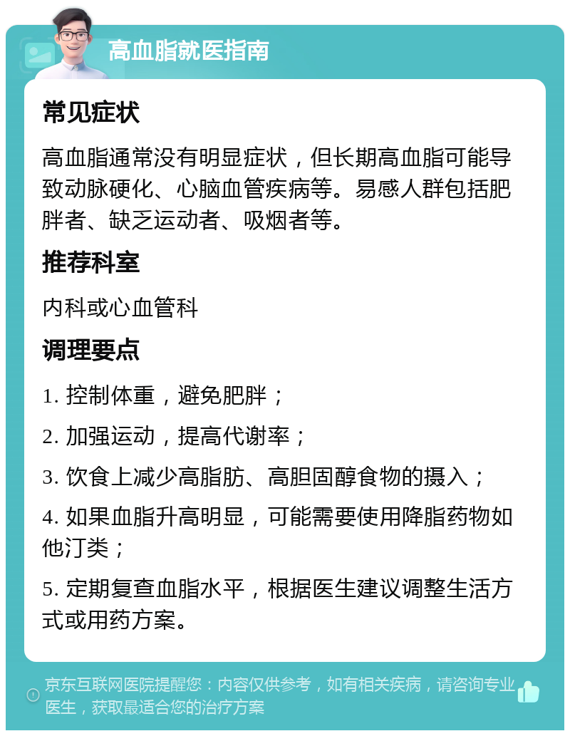 高血脂就医指南 常见症状 高血脂通常没有明显症状，但长期高血脂可能导致动脉硬化、心脑血管疾病等。易感人群包括肥胖者、缺乏运动者、吸烟者等。 推荐科室 内科或心血管科 调理要点 1. 控制体重，避免肥胖； 2. 加强运动，提高代谢率； 3. 饮食上减少高脂肪、高胆固醇食物的摄入； 4. 如果血脂升高明显，可能需要使用降脂药物如他汀类； 5. 定期复查血脂水平，根据医生建议调整生活方式或用药方案。