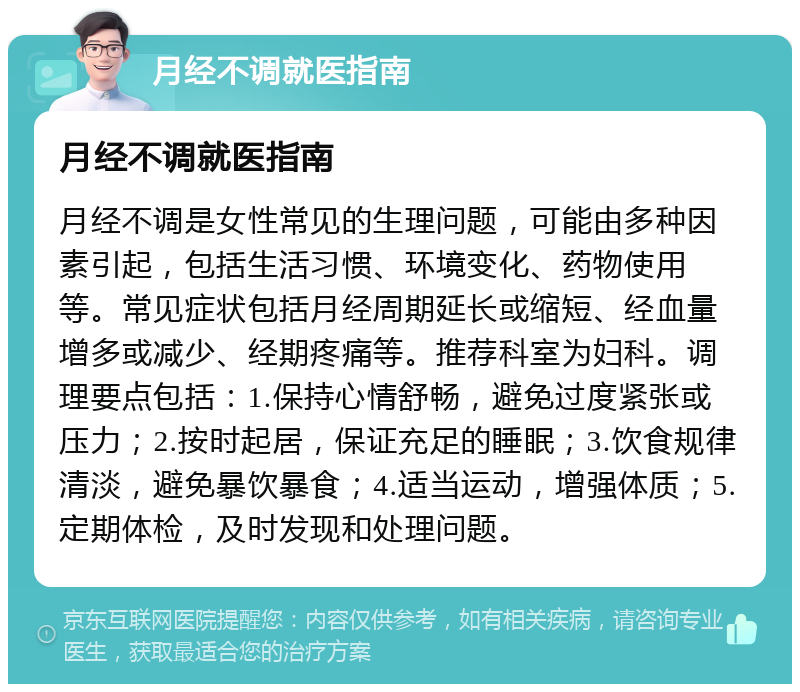 月经不调就医指南 月经不调就医指南 月经不调是女性常见的生理问题，可能由多种因素引起，包括生活习惯、环境变化、药物使用等。常见症状包括月经周期延长或缩短、经血量增多或减少、经期疼痛等。推荐科室为妇科。调理要点包括：1.保持心情舒畅，避免过度紧张或压力；2.按时起居，保证充足的睡眠；3.饮食规律清淡，避免暴饮暴食；4.适当运动，增强体质；5.定期体检，及时发现和处理问题。