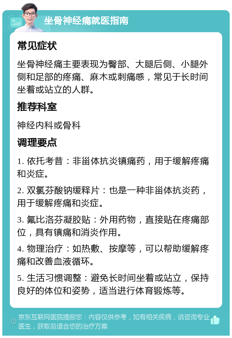 坐骨神经痛就医指南 常见症状 坐骨神经痛主要表现为臀部、大腿后侧、小腿外侧和足部的疼痛、麻木或刺痛感，常见于长时间坐着或站立的人群。 推荐科室 神经内科或骨科 调理要点 1. 依托考昔：非甾体抗炎镇痛药，用于缓解疼痛和炎症。 2. 双氯芬酸钠缓释片：也是一种非甾体抗炎药，用于缓解疼痛和炎症。 3. 氟比洛芬凝胶贴：外用药物，直接贴在疼痛部位，具有镇痛和消炎作用。 4. 物理治疗：如热敷、按摩等，可以帮助缓解疼痛和改善血液循环。 5. 生活习惯调整：避免长时间坐着或站立，保持良好的体位和姿势，适当进行体育锻炼等。