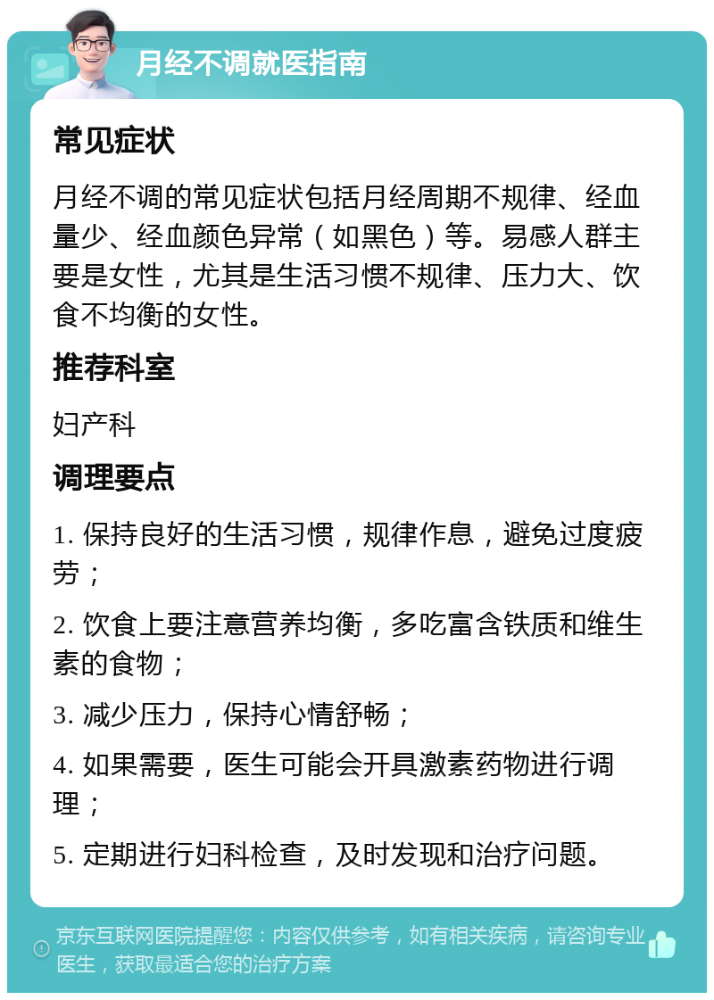 月经不调就医指南 常见症状 月经不调的常见症状包括月经周期不规律、经血量少、经血颜色异常（如黑色）等。易感人群主要是女性，尤其是生活习惯不规律、压力大、饮食不均衡的女性。 推荐科室 妇产科 调理要点 1. 保持良好的生活习惯，规律作息，避免过度疲劳； 2. 饮食上要注意营养均衡，多吃富含铁质和维生素的食物； 3. 减少压力，保持心情舒畅； 4. 如果需要，医生可能会开具激素药物进行调理； 5. 定期进行妇科检查，及时发现和治疗问题。