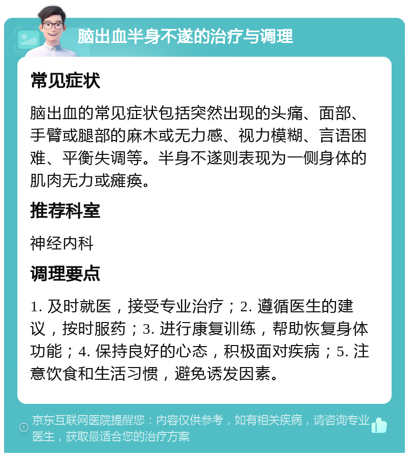 脑出血半身不遂的治疗与调理 常见症状 脑出血的常见症状包括突然出现的头痛、面部、手臂或腿部的麻木或无力感、视力模糊、言语困难、平衡失调等。半身不遂则表现为一侧身体的肌肉无力或瘫痪。 推荐科室 神经内科 调理要点 1. 及时就医，接受专业治疗；2. 遵循医生的建议，按时服药；3. 进行康复训练，帮助恢复身体功能；4. 保持良好的心态，积极面对疾病；5. 注意饮食和生活习惯，避免诱发因素。