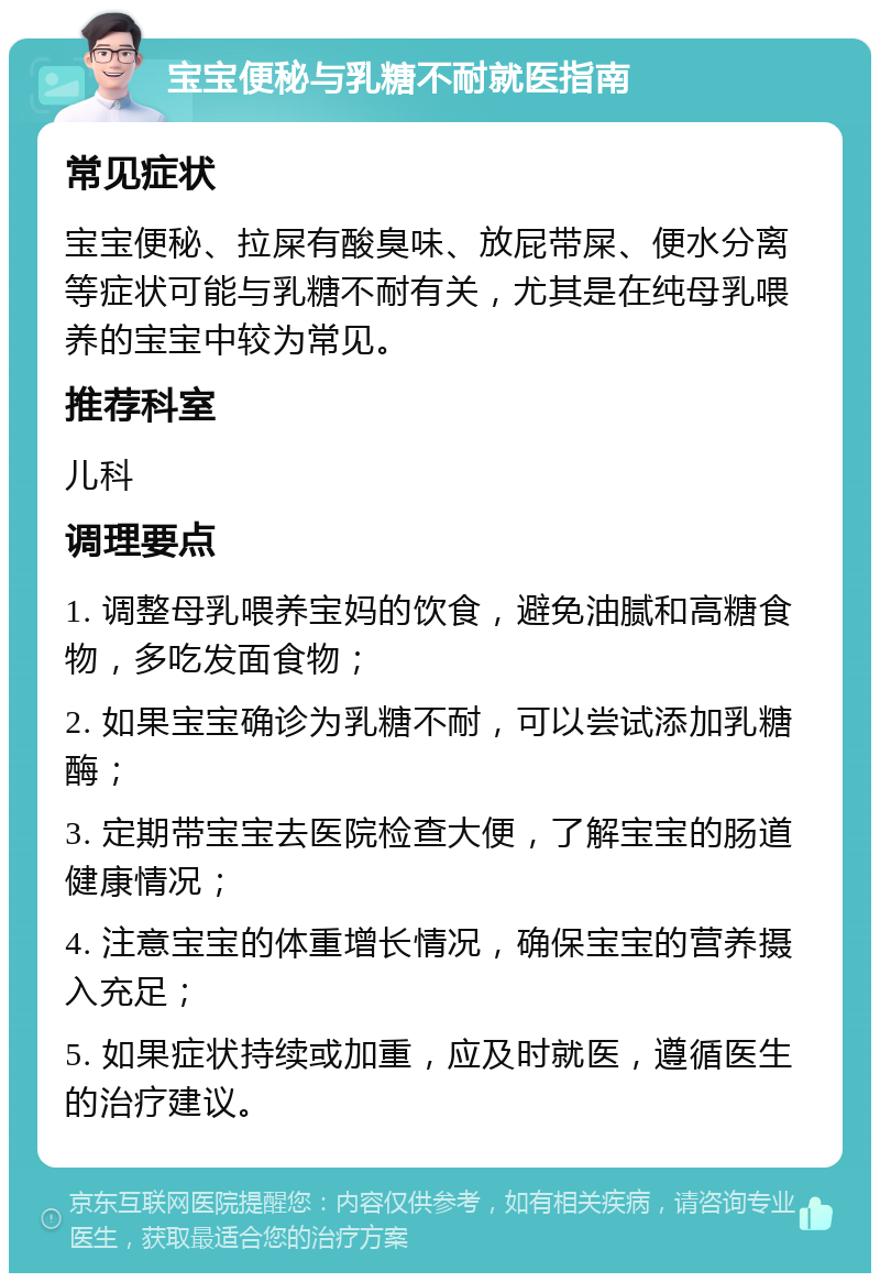 宝宝便秘与乳糖不耐就医指南 常见症状 宝宝便秘、拉屎有酸臭味、放屁带屎、便水分离等症状可能与乳糖不耐有关，尤其是在纯母乳喂养的宝宝中较为常见。 推荐科室 儿科 调理要点 1. 调整母乳喂养宝妈的饮食，避免油腻和高糖食物，多吃发面食物； 2. 如果宝宝确诊为乳糖不耐，可以尝试添加乳糖酶； 3. 定期带宝宝去医院检查大便，了解宝宝的肠道健康情况； 4. 注意宝宝的体重增长情况，确保宝宝的营养摄入充足； 5. 如果症状持续或加重，应及时就医，遵循医生的治疗建议。