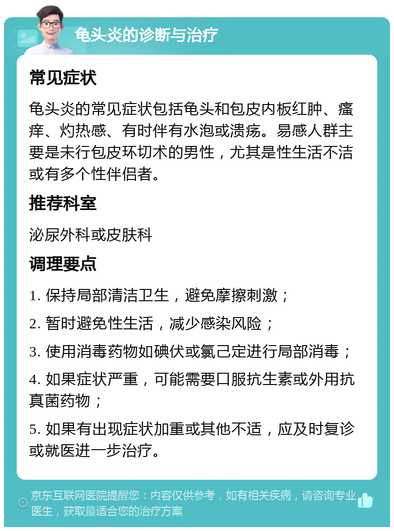 龟头炎的诊断与治疗 常见症状 龟头炎的常见症状包括龟头和包皮内板红肿、瘙痒、灼热感、有时伴有水泡或溃疡。易感人群主要是未行包皮环切术的男性，尤其是性生活不洁或有多个性伴侣者。 推荐科室 泌尿外科或皮肤科 调理要点 1. 保持局部清洁卫生，避免摩擦刺激； 2. 暂时避免性生活，减少感染风险； 3. 使用消毒药物如碘伏或氯己定进行局部消毒； 4. 如果症状严重，可能需要口服抗生素或外用抗真菌药物； 5. 如果有出现症状加重或其他不适，应及时复诊或就医进一步治疗。