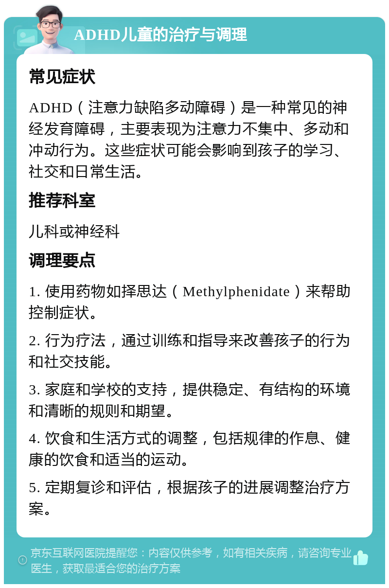 ADHD儿童的治疗与调理 常见症状 ADHD（注意力缺陷多动障碍）是一种常见的神经发育障碍，主要表现为注意力不集中、多动和冲动行为。这些症状可能会影响到孩子的学习、社交和日常生活。 推荐科室 儿科或神经科 调理要点 1. 使用药物如择思达（Methylphenidate）来帮助控制症状。 2. 行为疗法，通过训练和指导来改善孩子的行为和社交技能。 3. 家庭和学校的支持，提供稳定、有结构的环境和清晰的规则和期望。 4. 饮食和生活方式的调整，包括规律的作息、健康的饮食和适当的运动。 5. 定期复诊和评估，根据孩子的进展调整治疗方案。