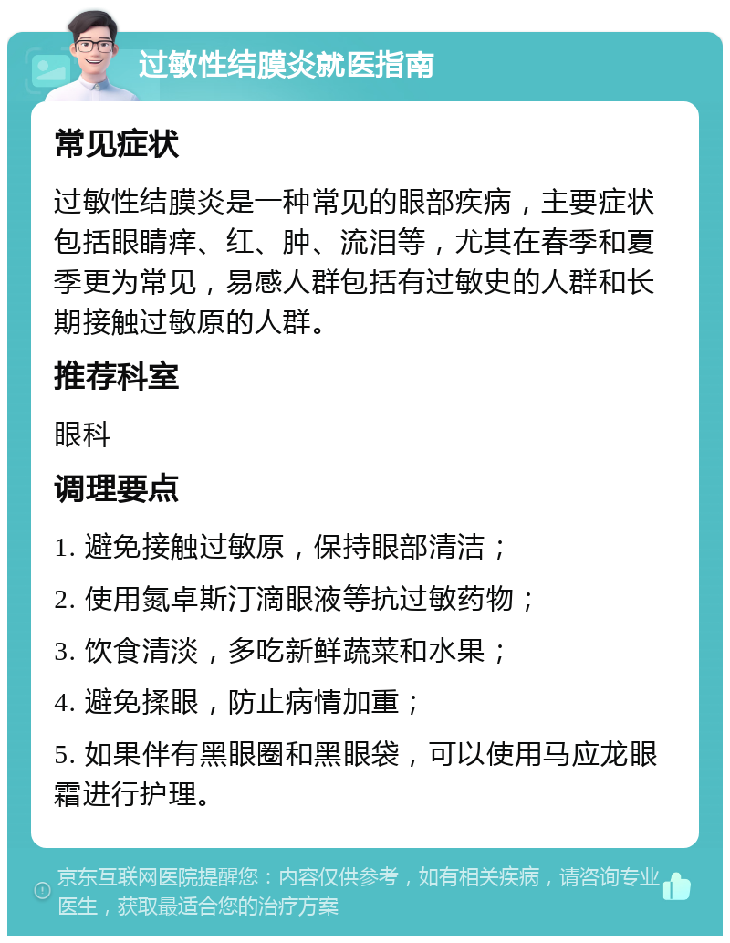 过敏性结膜炎就医指南 常见症状 过敏性结膜炎是一种常见的眼部疾病，主要症状包括眼睛痒、红、肿、流泪等，尤其在春季和夏季更为常见，易感人群包括有过敏史的人群和长期接触过敏原的人群。 推荐科室 眼科 调理要点 1. 避免接触过敏原，保持眼部清洁； 2. 使用氮卓斯汀滴眼液等抗过敏药物； 3. 饮食清淡，多吃新鲜蔬菜和水果； 4. 避免揉眼，防止病情加重； 5. 如果伴有黑眼圈和黑眼袋，可以使用马应龙眼霜进行护理。