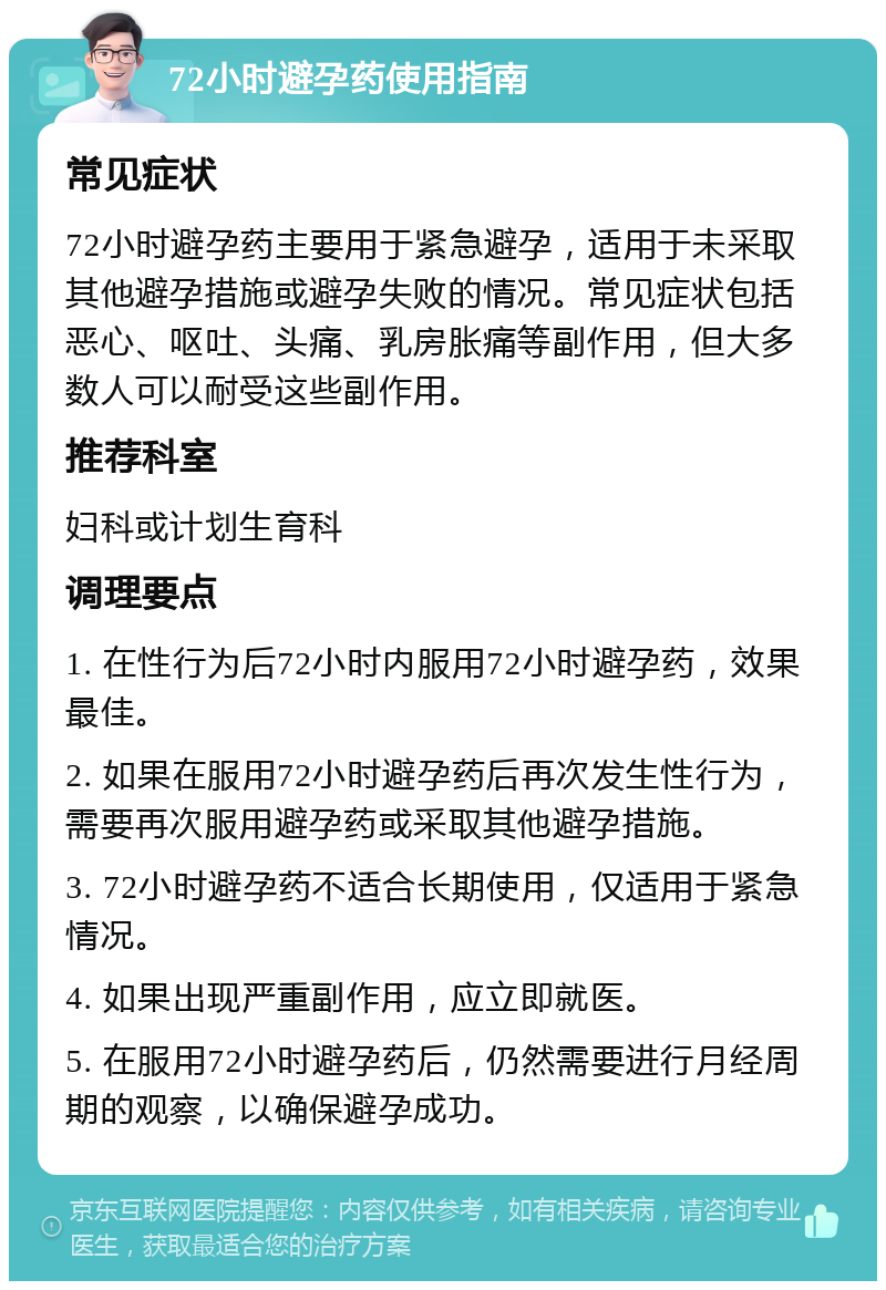 72小时避孕药使用指南 常见症状 72小时避孕药主要用于紧急避孕，适用于未采取其他避孕措施或避孕失败的情况。常见症状包括恶心、呕吐、头痛、乳房胀痛等副作用，但大多数人可以耐受这些副作用。 推荐科室 妇科或计划生育科 调理要点 1. 在性行为后72小时内服用72小时避孕药，效果最佳。 2. 如果在服用72小时避孕药后再次发生性行为，需要再次服用避孕药或采取其他避孕措施。 3. 72小时避孕药不适合长期使用，仅适用于紧急情况。 4. 如果出现严重副作用，应立即就医。 5. 在服用72小时避孕药后，仍然需要进行月经周期的观察，以确保避孕成功。