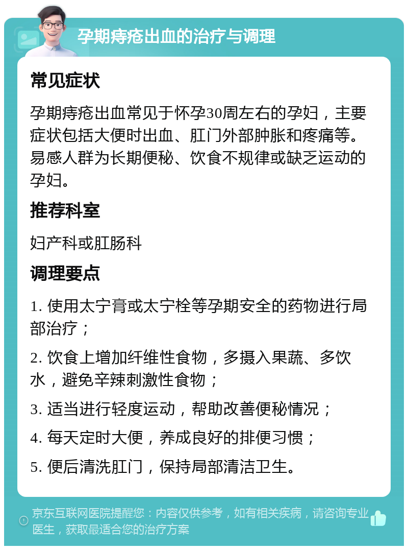 孕期痔疮出血的治疗与调理 常见症状 孕期痔疮出血常见于怀孕30周左右的孕妇，主要症状包括大便时出血、肛门外部肿胀和疼痛等。易感人群为长期便秘、饮食不规律或缺乏运动的孕妇。 推荐科室 妇产科或肛肠科 调理要点 1. 使用太宁膏或太宁栓等孕期安全的药物进行局部治疗； 2. 饮食上增加纤维性食物，多摄入果蔬、多饮水，避免辛辣刺激性食物； 3. 适当进行轻度运动，帮助改善便秘情况； 4. 每天定时大便，养成良好的排便习惯； 5. 便后清洗肛门，保持局部清洁卫生。