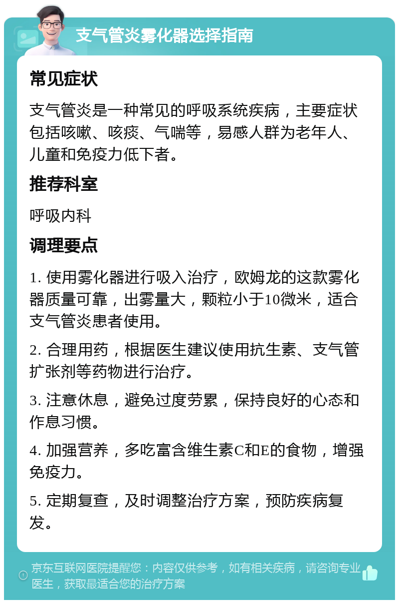 支气管炎雾化器选择指南 常见症状 支气管炎是一种常见的呼吸系统疾病，主要症状包括咳嗽、咳痰、气喘等，易感人群为老年人、儿童和免疫力低下者。 推荐科室 呼吸内科 调理要点 1. 使用雾化器进行吸入治疗，欧姆龙的这款雾化器质量可靠，出雾量大，颗粒小于10微米，适合支气管炎患者使用。 2. 合理用药，根据医生建议使用抗生素、支气管扩张剂等药物进行治疗。 3. 注意休息，避免过度劳累，保持良好的心态和作息习惯。 4. 加强营养，多吃富含维生素C和E的食物，增强免疫力。 5. 定期复查，及时调整治疗方案，预防疾病复发。