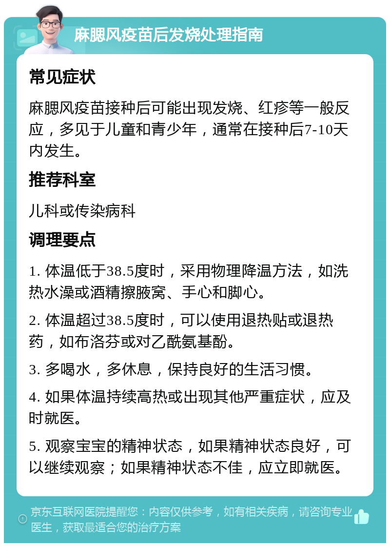 麻腮风疫苗后发烧处理指南 常见症状 麻腮风疫苗接种后可能出现发烧、红疹等一般反应，多见于儿童和青少年，通常在接种后7-10天内发生。 推荐科室 儿科或传染病科 调理要点 1. 体温低于38.5度时，采用物理降温方法，如洗热水澡或酒精擦腋窝、手心和脚心。 2. 体温超过38.5度时，可以使用退热贴或退热药，如布洛芬或对乙酰氨基酚。 3. 多喝水，多休息，保持良好的生活习惯。 4. 如果体温持续高热或出现其他严重症状，应及时就医。 5. 观察宝宝的精神状态，如果精神状态良好，可以继续观察；如果精神状态不佳，应立即就医。