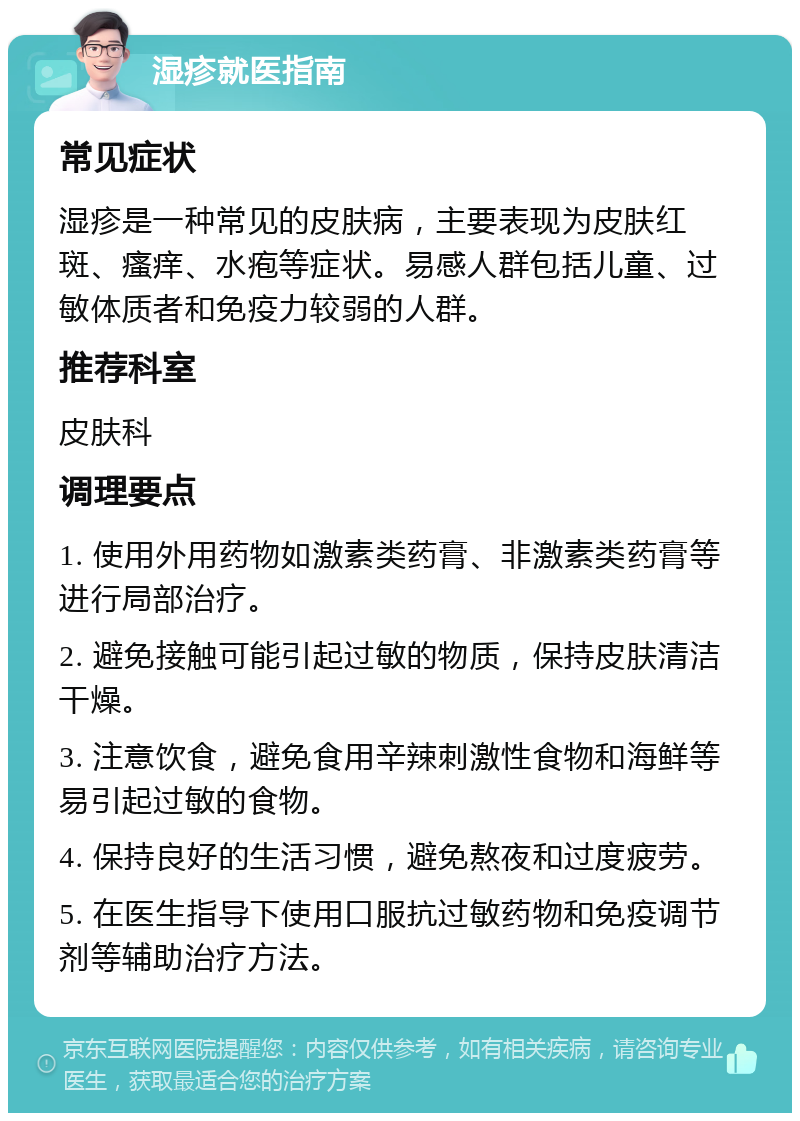 湿疹就医指南 常见症状 湿疹是一种常见的皮肤病，主要表现为皮肤红斑、瘙痒、水疱等症状。易感人群包括儿童、过敏体质者和免疫力较弱的人群。 推荐科室 皮肤科 调理要点 1. 使用外用药物如激素类药膏、非激素类药膏等进行局部治疗。 2. 避免接触可能引起过敏的物质，保持皮肤清洁干燥。 3. 注意饮食，避免食用辛辣刺激性食物和海鲜等易引起过敏的食物。 4. 保持良好的生活习惯，避免熬夜和过度疲劳。 5. 在医生指导下使用口服抗过敏药物和免疫调节剂等辅助治疗方法。