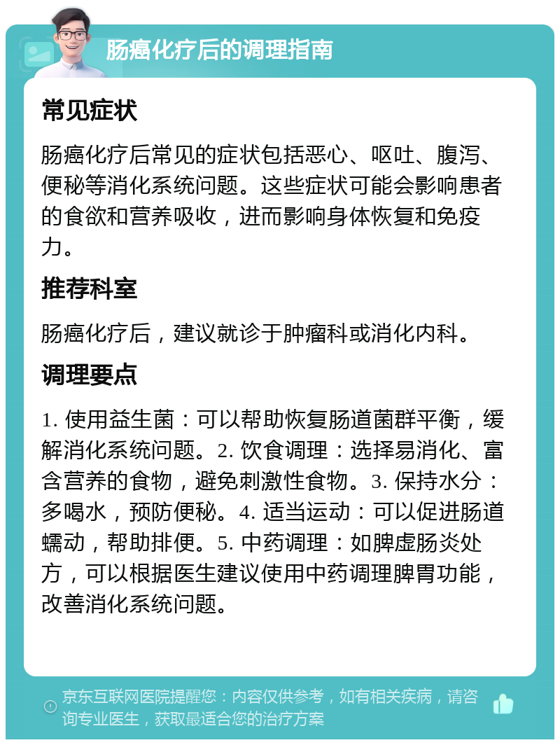 肠癌化疗后的调理指南 常见症状 肠癌化疗后常见的症状包括恶心、呕吐、腹泻、便秘等消化系统问题。这些症状可能会影响患者的食欲和营养吸收，进而影响身体恢复和免疫力。 推荐科室 肠癌化疗后，建议就诊于肿瘤科或消化内科。 调理要点 1. 使用益生菌：可以帮助恢复肠道菌群平衡，缓解消化系统问题。2. 饮食调理：选择易消化、富含营养的食物，避免刺激性食物。3. 保持水分：多喝水，预防便秘。4. 适当运动：可以促进肠道蠕动，帮助排便。5. 中药调理：如脾虚肠炎处方，可以根据医生建议使用中药调理脾胃功能，改善消化系统问题。