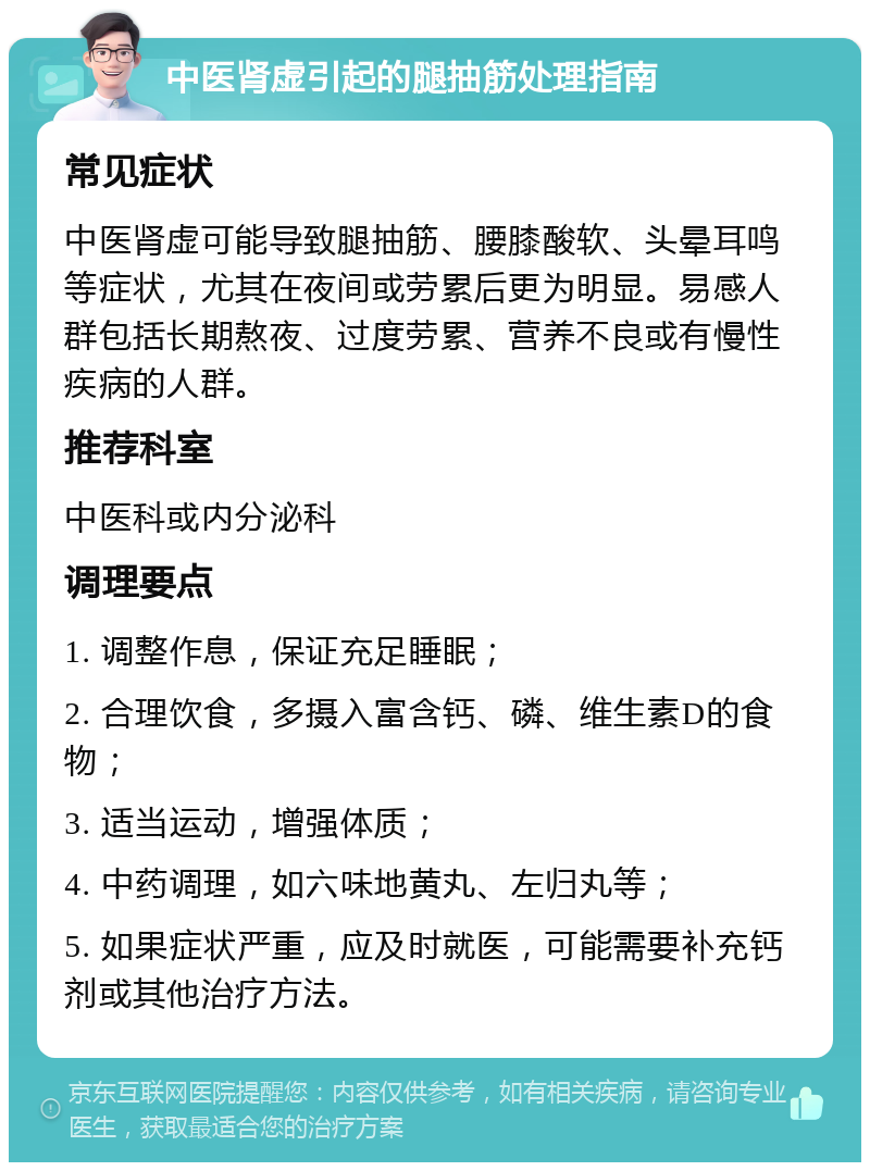 中医肾虚引起的腿抽筋处理指南 常见症状 中医肾虚可能导致腿抽筋、腰膝酸软、头晕耳鸣等症状，尤其在夜间或劳累后更为明显。易感人群包括长期熬夜、过度劳累、营养不良或有慢性疾病的人群。 推荐科室 中医科或内分泌科 调理要点 1. 调整作息，保证充足睡眠； 2. 合理饮食，多摄入富含钙、磷、维生素D的食物； 3. 适当运动，增强体质； 4. 中药调理，如六味地黄丸、左归丸等； 5. 如果症状严重，应及时就医，可能需要补充钙剂或其他治疗方法。