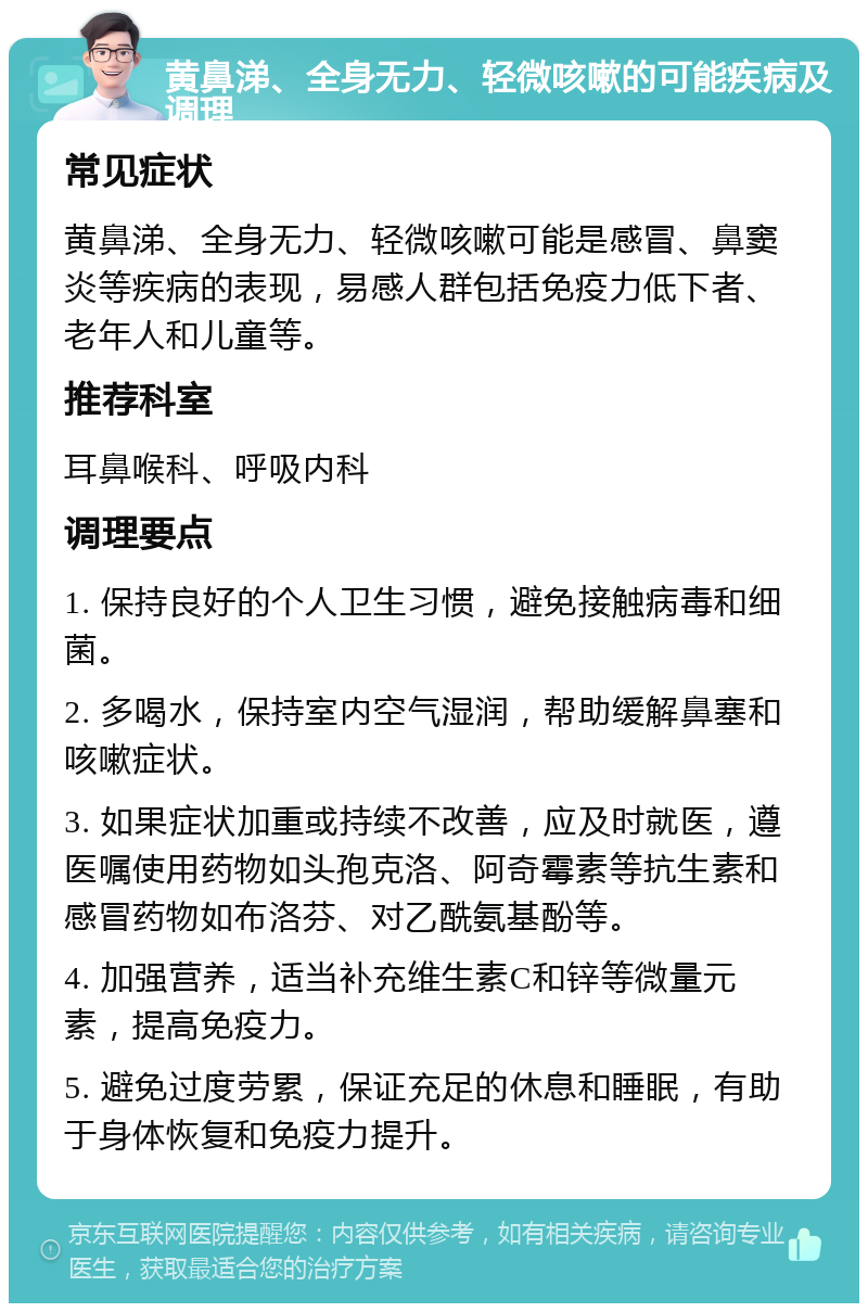 黄鼻涕、全身无力、轻微咳嗽的可能疾病及调理 常见症状 黄鼻涕、全身无力、轻微咳嗽可能是感冒、鼻窦炎等疾病的表现，易感人群包括免疫力低下者、老年人和儿童等。 推荐科室 耳鼻喉科、呼吸内科 调理要点 1. 保持良好的个人卫生习惯，避免接触病毒和细菌。 2. 多喝水，保持室内空气湿润，帮助缓解鼻塞和咳嗽症状。 3. 如果症状加重或持续不改善，应及时就医，遵医嘱使用药物如头孢克洛、阿奇霉素等抗生素和感冒药物如布洛芬、对乙酰氨基酚等。 4. 加强营养，适当补充维生素C和锌等微量元素，提高免疫力。 5. 避免过度劳累，保证充足的休息和睡眠，有助于身体恢复和免疫力提升。