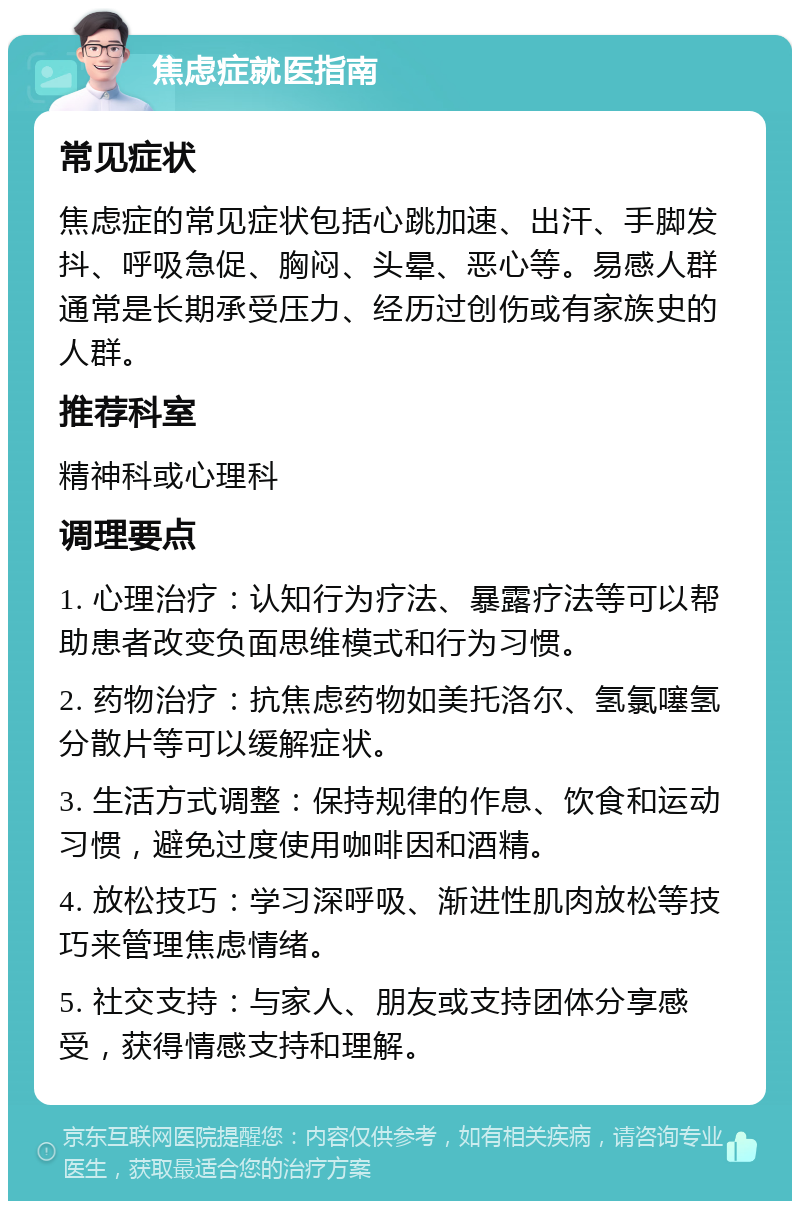 焦虑症就医指南 常见症状 焦虑症的常见症状包括心跳加速、出汗、手脚发抖、呼吸急促、胸闷、头晕、恶心等。易感人群通常是长期承受压力、经历过创伤或有家族史的人群。 推荐科室 精神科或心理科 调理要点 1. 心理治疗：认知行为疗法、暴露疗法等可以帮助患者改变负面思维模式和行为习惯。 2. 药物治疗：抗焦虑药物如美托洛尔、氢氯噻氢分散片等可以缓解症状。 3. 生活方式调整：保持规律的作息、饮食和运动习惯，避免过度使用咖啡因和酒精。 4. 放松技巧：学习深呼吸、渐进性肌肉放松等技巧来管理焦虑情绪。 5. 社交支持：与家人、朋友或支持团体分享感受，获得情感支持和理解。