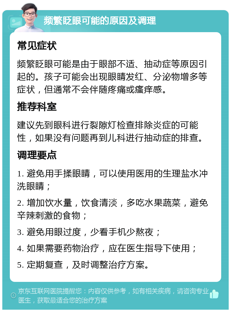 频繁眨眼可能的原因及调理 常见症状 频繁眨眼可能是由于眼部不适、抽动症等原因引起的。孩子可能会出现眼睛发红、分泌物增多等症状，但通常不会伴随疼痛或瘙痒感。 推荐科室 建议先到眼科进行裂隙灯检查排除炎症的可能性，如果没有问题再到儿科进行抽动症的排查。 调理要点 1. 避免用手揉眼睛，可以使用医用的生理盐水冲洗眼睛； 2. 增加饮水量，饮食清淡，多吃水果蔬菜，避免辛辣刺激的食物； 3. 避免用眼过度，少看手机少熬夜； 4. 如果需要药物治疗，应在医生指导下使用； 5. 定期复查，及时调整治疗方案。