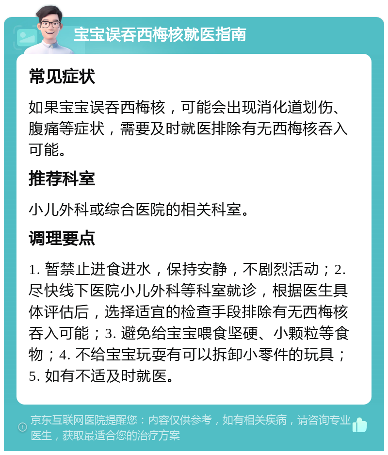 宝宝误吞西梅核就医指南 常见症状 如果宝宝误吞西梅核，可能会出现消化道划伤、腹痛等症状，需要及时就医排除有无西梅核吞入可能。 推荐科室 小儿外科或综合医院的相关科室。 调理要点 1. 暂禁止进食进水，保持安静，不剧烈活动；2. 尽快线下医院小儿外科等科室就诊，根据医生具体评估后，选择适宜的检查手段排除有无西梅核吞入可能；3. 避免给宝宝喂食坚硬、小颗粒等食物；4. 不给宝宝玩耍有可以拆卸小零件的玩具；5. 如有不适及时就医。