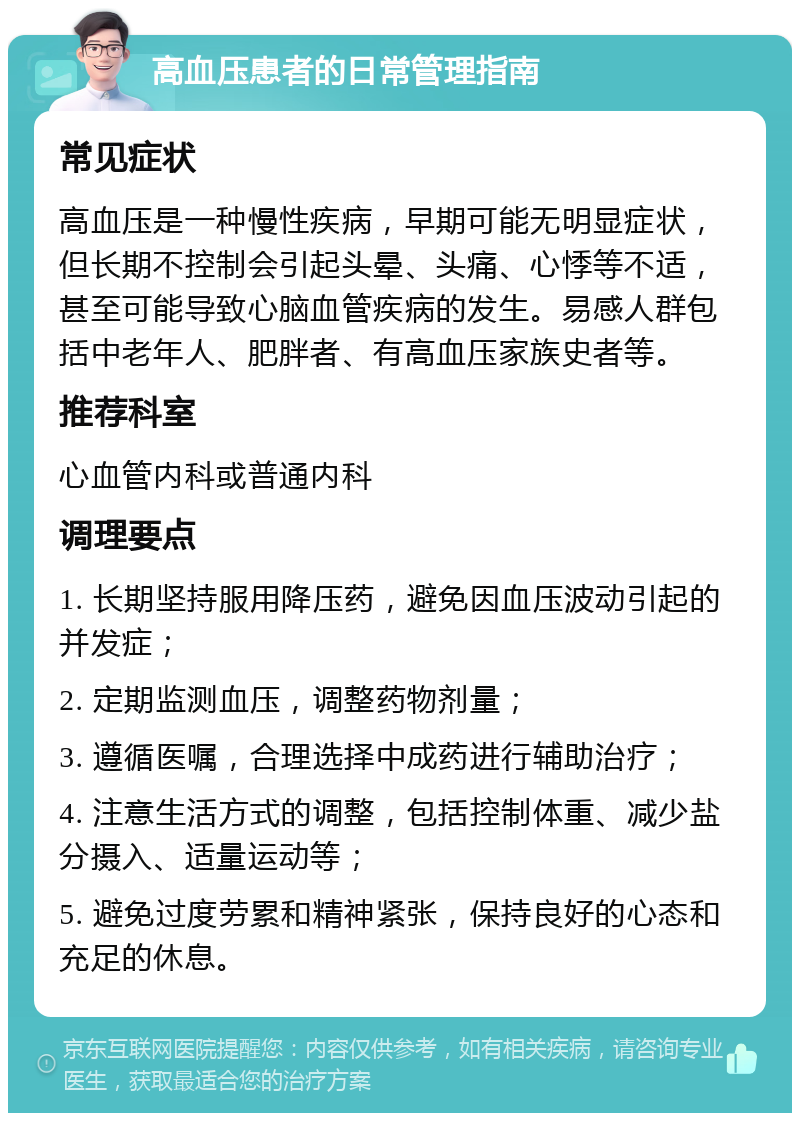 高血压患者的日常管理指南 常见症状 高血压是一种慢性疾病，早期可能无明显症状，但长期不控制会引起头晕、头痛、心悸等不适，甚至可能导致心脑血管疾病的发生。易感人群包括中老年人、肥胖者、有高血压家族史者等。 推荐科室 心血管内科或普通内科 调理要点 1. 长期坚持服用降压药，避免因血压波动引起的并发症； 2. 定期监测血压，调整药物剂量； 3. 遵循医嘱，合理选择中成药进行辅助治疗； 4. 注意生活方式的调整，包括控制体重、减少盐分摄入、适量运动等； 5. 避免过度劳累和精神紧张，保持良好的心态和充足的休息。