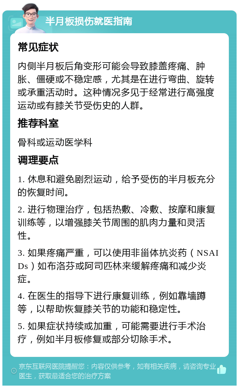 半月板损伤就医指南 常见症状 内侧半月板后角变形可能会导致膝盖疼痛、肿胀、僵硬或不稳定感，尤其是在进行弯曲、旋转或承重活动时。这种情况多见于经常进行高强度运动或有膝关节受伤史的人群。 推荐科室 骨科或运动医学科 调理要点 1. 休息和避免剧烈运动，给予受伤的半月板充分的恢复时间。 2. 进行物理治疗，包括热敷、冷敷、按摩和康复训练等，以增强膝关节周围的肌肉力量和灵活性。 3. 如果疼痛严重，可以使用非甾体抗炎药（NSAIDs）如布洛芬或阿司匹林来缓解疼痛和减少炎症。 4. 在医生的指导下进行康复训练，例如靠墙蹲等，以帮助恢复膝关节的功能和稳定性。 5. 如果症状持续或加重，可能需要进行手术治疗，例如半月板修复或部分切除手术。