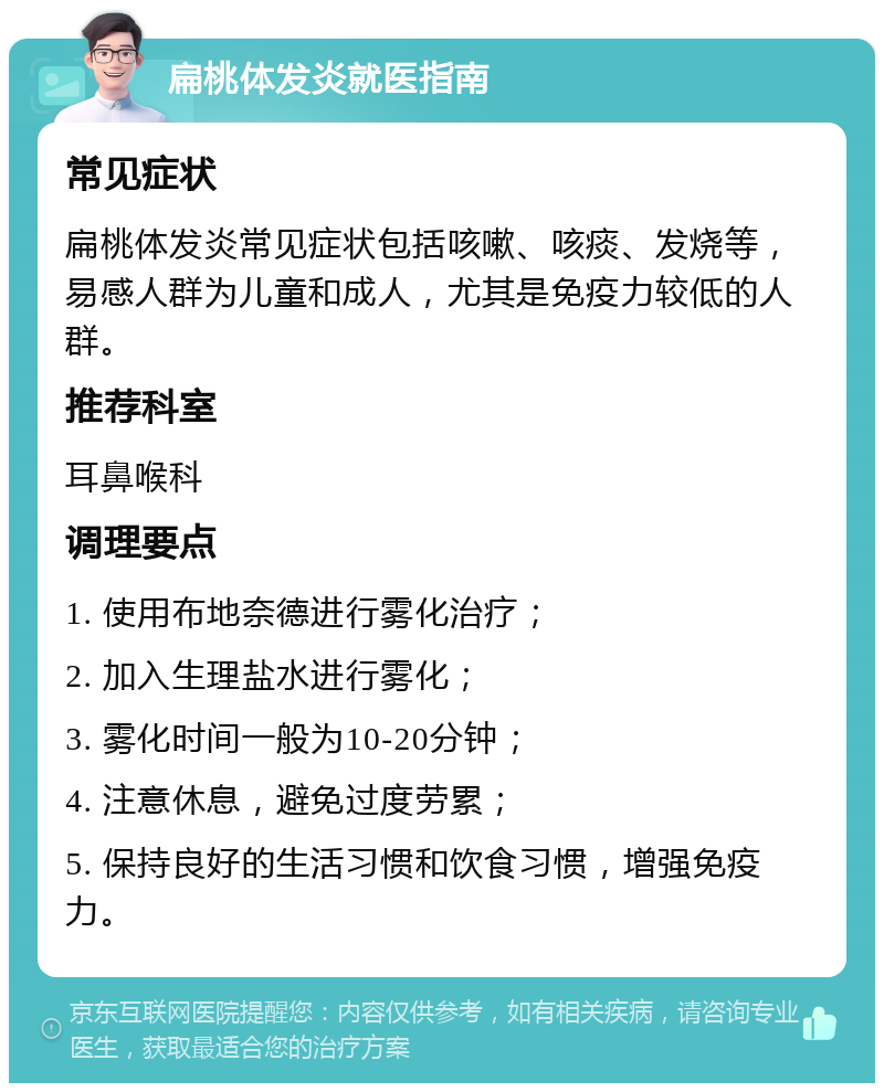 扁桃体发炎就医指南 常见症状 扁桃体发炎常见症状包括咳嗽、咳痰、发烧等，易感人群为儿童和成人，尤其是免疫力较低的人群。 推荐科室 耳鼻喉科 调理要点 1. 使用布地奈德进行雾化治疗； 2. 加入生理盐水进行雾化； 3. 雾化时间一般为10-20分钟； 4. 注意休息，避免过度劳累； 5. 保持良好的生活习惯和饮食习惯，增强免疫力。