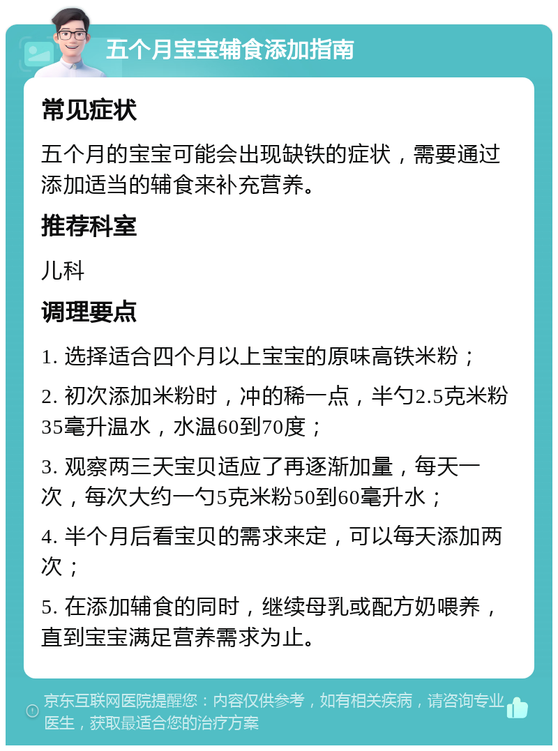 五个月宝宝辅食添加指南 常见症状 五个月的宝宝可能会出现缺铁的症状，需要通过添加适当的辅食来补充营养。 推荐科室 儿科 调理要点 1. 选择适合四个月以上宝宝的原味高铁米粉； 2. 初次添加米粉时，冲的稀一点，半勺2.5克米粉35毫升温水，水温60到70度； 3. 观察两三天宝贝适应了再逐渐加量，每天一次，每次大约一勺5克米粉50到60毫升水； 4. 半个月后看宝贝的需求来定，可以每天添加两次； 5. 在添加辅食的同时，继续母乳或配方奶喂养，直到宝宝满足营养需求为止。