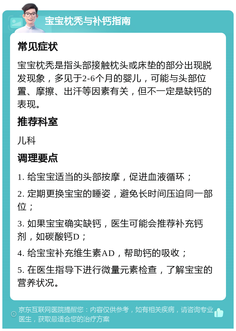 宝宝枕秃与补钙指南 常见症状 宝宝枕秃是指头部接触枕头或床垫的部分出现脱发现象，多见于2-6个月的婴儿，可能与头部位置、摩擦、出汗等因素有关，但不一定是缺钙的表现。 推荐科室 儿科 调理要点 1. 给宝宝适当的头部按摩，促进血液循环； 2. 定期更换宝宝的睡姿，避免长时间压迫同一部位； 3. 如果宝宝确实缺钙，医生可能会推荐补充钙剂，如碳酸钙D； 4. 给宝宝补充维生素AD，帮助钙的吸收； 5. 在医生指导下进行微量元素检查，了解宝宝的营养状况。