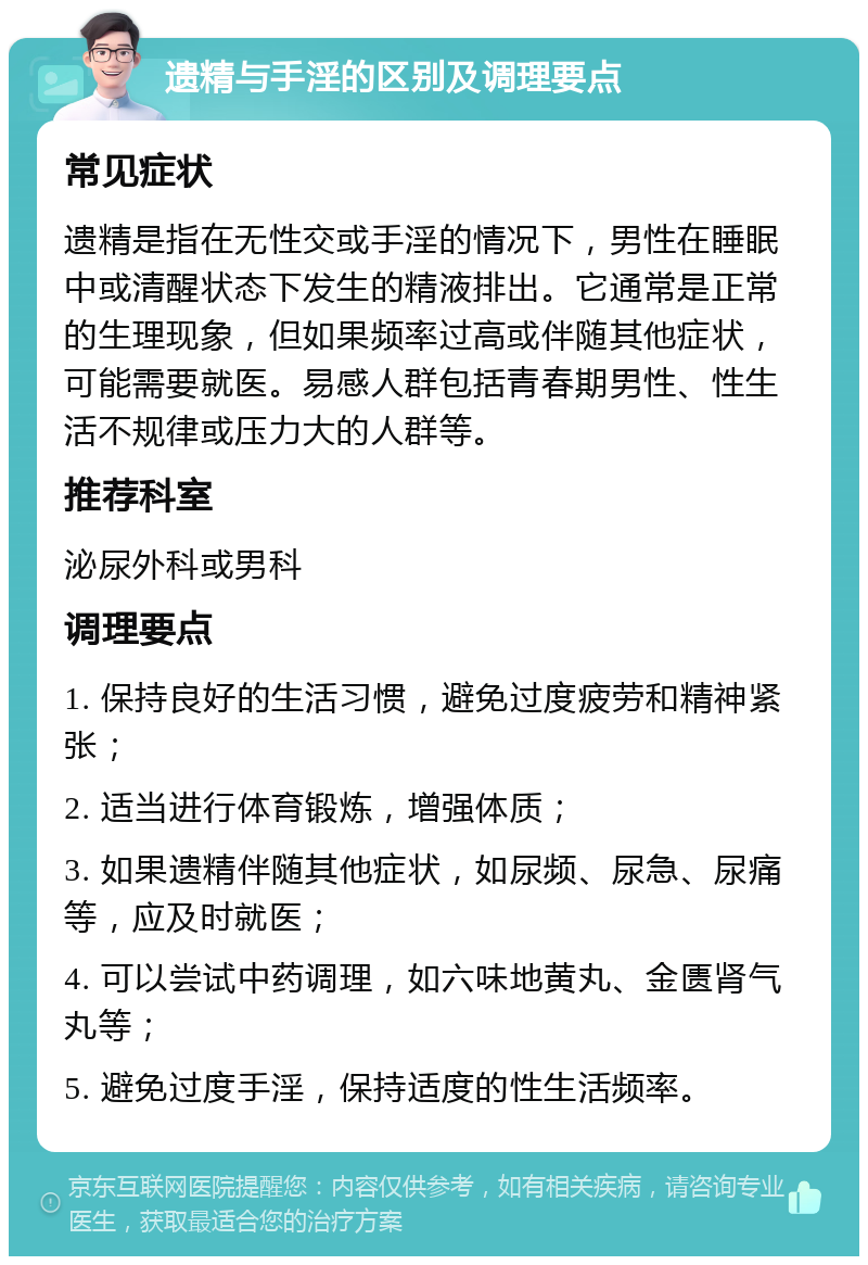 遗精与手淫的区别及调理要点 常见症状 遗精是指在无性交或手淫的情况下，男性在睡眠中或清醒状态下发生的精液排出。它通常是正常的生理现象，但如果频率过高或伴随其他症状，可能需要就医。易感人群包括青春期男性、性生活不规律或压力大的人群等。 推荐科室 泌尿外科或男科 调理要点 1. 保持良好的生活习惯，避免过度疲劳和精神紧张； 2. 适当进行体育锻炼，增强体质； 3. 如果遗精伴随其他症状，如尿频、尿急、尿痛等，应及时就医； 4. 可以尝试中药调理，如六味地黄丸、金匮肾气丸等； 5. 避免过度手淫，保持适度的性生活频率。