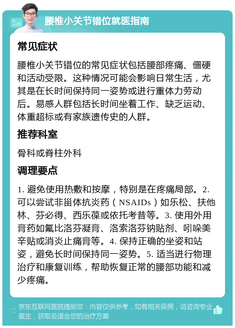 腰椎小关节错位就医指南 常见症状 腰椎小关节错位的常见症状包括腰部疼痛、僵硬和活动受限。这种情况可能会影响日常生活，尤其是在长时间保持同一姿势或进行重体力劳动后。易感人群包括长时间坐着工作、缺乏运动、体重超标或有家族遗传史的人群。 推荐科室 骨科或脊柱外科 调理要点 1. 避免使用热敷和按摩，特别是在疼痛局部。2. 可以尝试非甾体抗炎药（NSAIDs）如乐松、扶他林、芬必得、西乐葆或依托考昔等。3. 使用外用膏药如氟比洛芬凝膏、洛索洛芬钠贴剂、吲哚美辛贴或消炎止痛膏等。4. 保持正确的坐姿和站姿，避免长时间保持同一姿势。5. 适当进行物理治疗和康复训练，帮助恢复正常的腰部功能和减少疼痛。